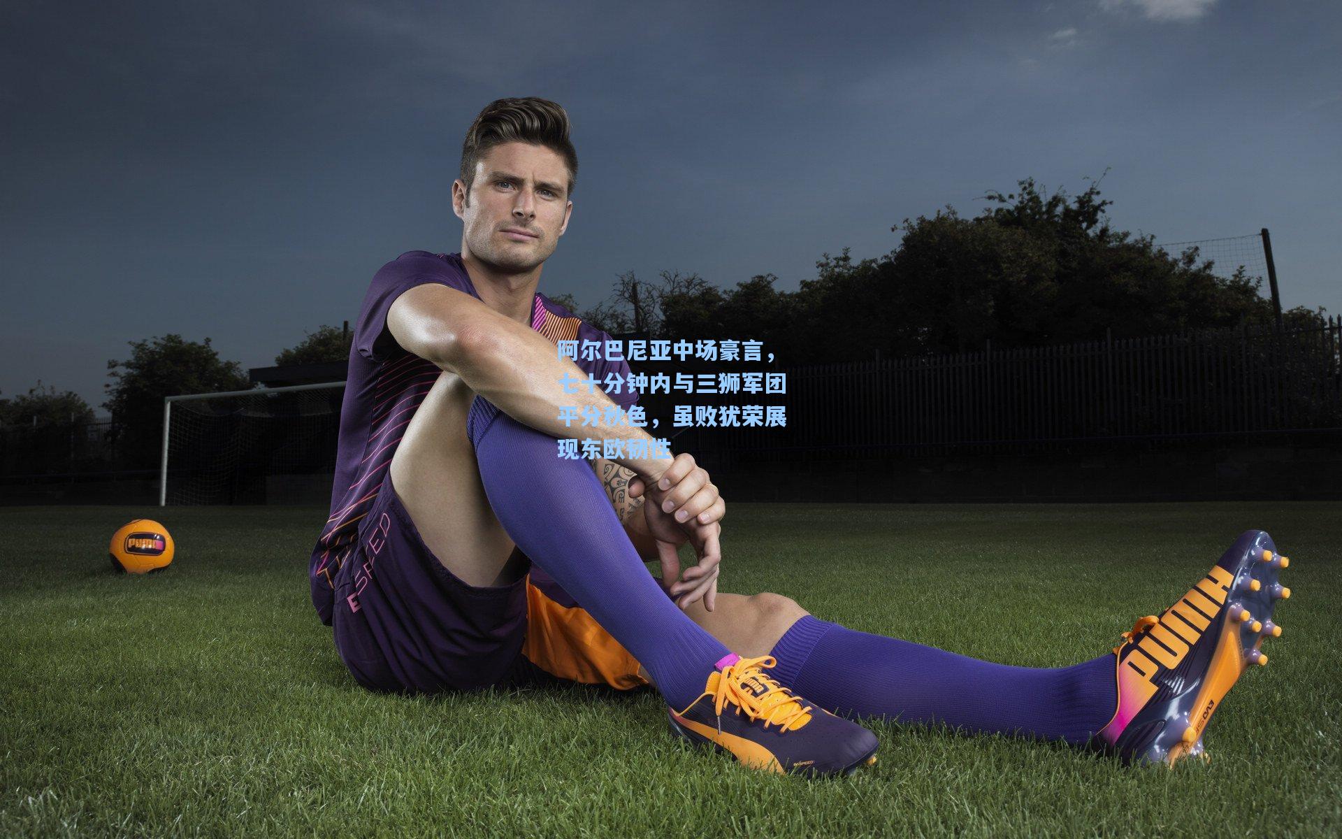 阿尔巴尼亚中场豪言，七十分钟内与三狮军团平分秋色，虽败犹荣展现东欧韧性