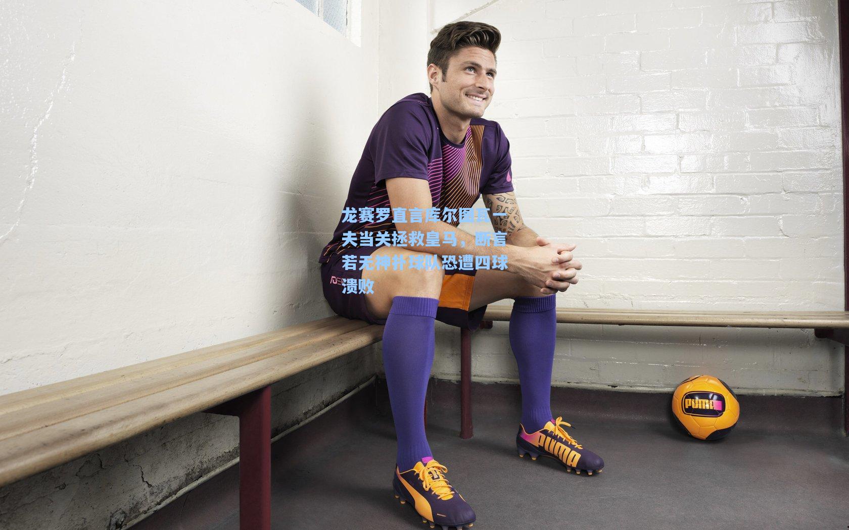 龙赛罗直言库尔图瓦一夫当关拯救皇马,断言若无神扑球队恐遭四球溃败