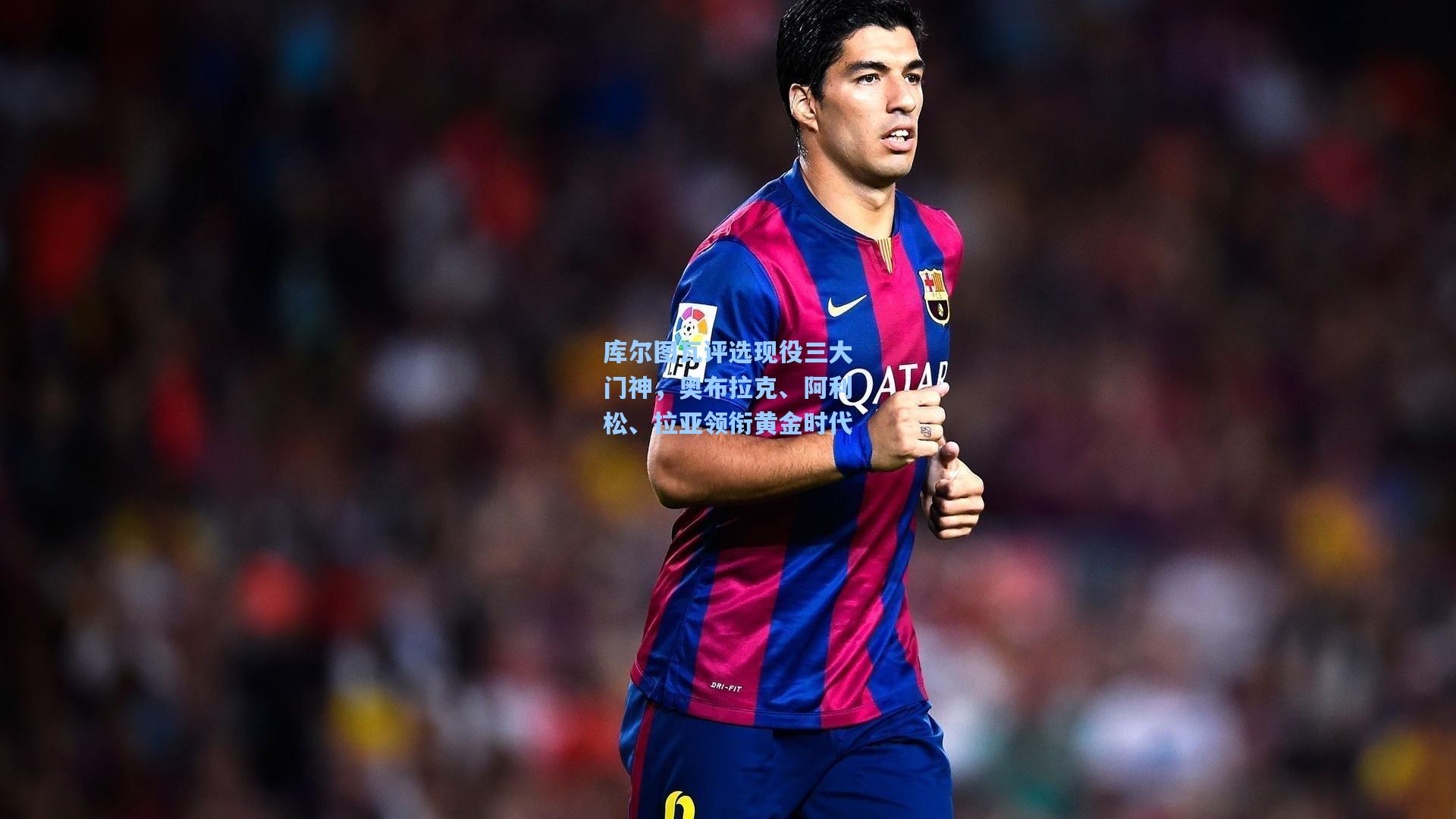 库尔图瓦评选现役三大门神，奥布拉克、阿利松、拉亚领衔黄金时代